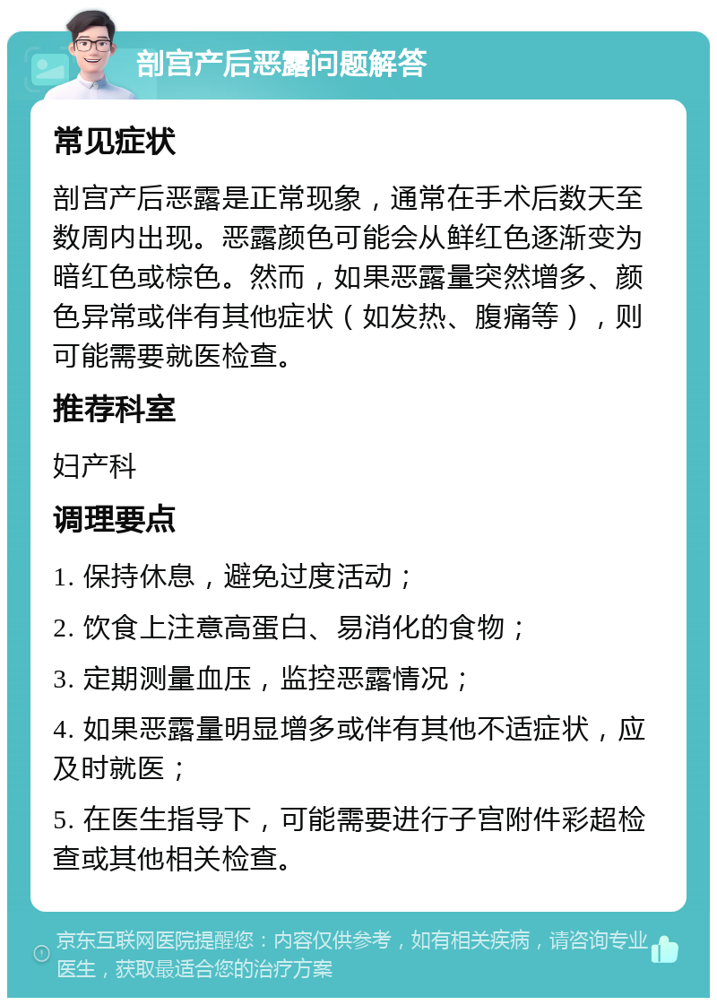 剖宫产后恶露问题解答 常见症状 剖宫产后恶露是正常现象，通常在手术后数天至数周内出现。恶露颜色可能会从鲜红色逐渐变为暗红色或棕色。然而，如果恶露量突然增多、颜色异常或伴有其他症状（如发热、腹痛等），则可能需要就医检查。 推荐科室 妇产科 调理要点 1. 保持休息，避免过度活动； 2. 饮食上注意高蛋白、易消化的食物； 3. 定期测量血压，监控恶露情况； 4. 如果恶露量明显增多或伴有其他不适症状，应及时就医； 5. 在医生指导下，可能需要进行子宫附件彩超检查或其他相关检查。