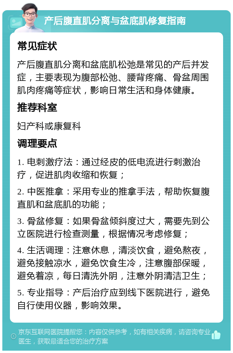 产后腹直肌分离与盆底肌修复指南 常见症状 产后腹直肌分离和盆底肌松弛是常见的产后并发症，主要表现为腹部松弛、腰背疼痛、骨盆周围肌肉疼痛等症状，影响日常生活和身体健康。 推荐科室 妇产科或康复科 调理要点 1. 电刺激疗法：通过经皮的低电流进行刺激治疗，促进肌肉收缩和恢复； 2. 中医推拿：采用专业的推拿手法，帮助恢复腹直肌和盆底肌的功能； 3. 骨盆修复：如果骨盆倾斜度过大，需要先到公立医院进行检查测量，根据情况考虑修复； 4. 生活调理：注意休息，清淡饮食，避免熬夜，避免接触凉水，避免饮食生冷，注意腹部保暖，避免着凉，每日清洗外阴，注意外阴清洁卫生； 5. 专业指导：产后治疗应到线下医院进行，避免自行使用仪器，影响效果。