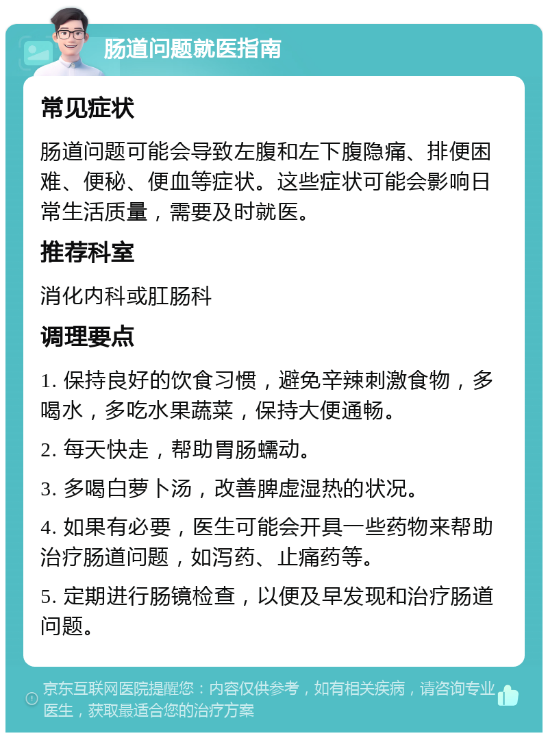 肠道问题就医指南 常见症状 肠道问题可能会导致左腹和左下腹隐痛、排便困难、便秘、便血等症状。这些症状可能会影响日常生活质量，需要及时就医。 推荐科室 消化内科或肛肠科 调理要点 1. 保持良好的饮食习惯，避免辛辣刺激食物，多喝水，多吃水果蔬菜，保持大便通畅。 2. 每天快走，帮助胃肠蠕动。 3. 多喝白萝卜汤，改善脾虚湿热的状况。 4. 如果有必要，医生可能会开具一些药物来帮助治疗肠道问题，如泻药、止痛药等。 5. 定期进行肠镜检查，以便及早发现和治疗肠道问题。