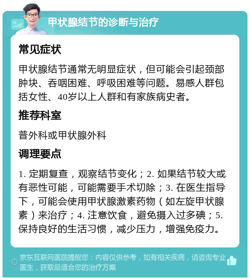 甲状腺结节的诊断与治疗 常见症状 甲状腺结节通常无明显症状，但可能会引起颈部肿块、吞咽困难、呼吸困难等问题。易感人群包括女性、40岁以上人群和有家族病史者。 推荐科室 普外科或甲状腺外科 调理要点 1. 定期复查，观察结节变化；2. 如果结节较大或有恶性可能，可能需要手术切除；3. 在医生指导下，可能会使用甲状腺激素药物（如左旋甲状腺素）来治疗；4. 注意饮食，避免摄入过多碘；5. 保持良好的生活习惯，减少压力，增强免疫力。