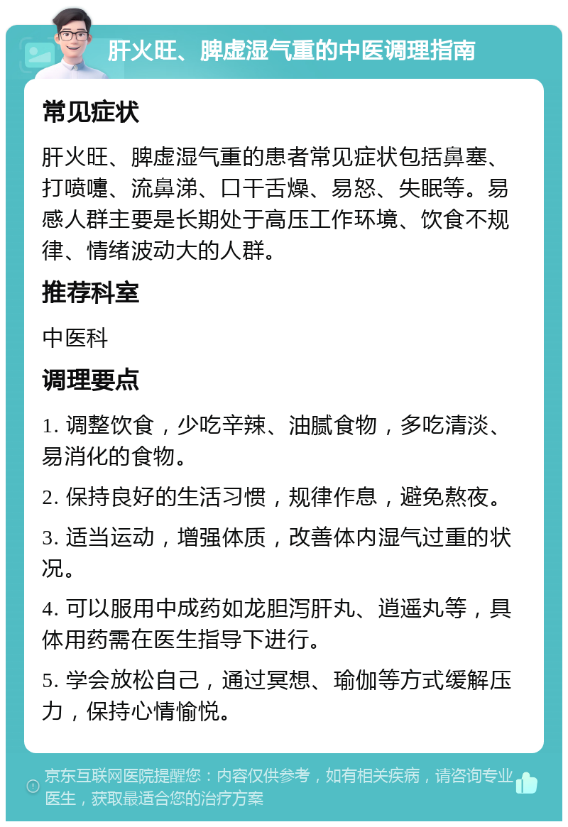 肝火旺、脾虚湿气重的中医调理指南 常见症状 肝火旺、脾虚湿气重的患者常见症状包括鼻塞、打喷嚏、流鼻涕、口干舌燥、易怒、失眠等。易感人群主要是长期处于高压工作环境、饮食不规律、情绪波动大的人群。 推荐科室 中医科 调理要点 1. 调整饮食，少吃辛辣、油腻食物，多吃清淡、易消化的食物。 2. 保持良好的生活习惯，规律作息，避免熬夜。 3. 适当运动，增强体质，改善体内湿气过重的状况。 4. 可以服用中成药如龙胆泻肝丸、逍遥丸等，具体用药需在医生指导下进行。 5. 学会放松自己，通过冥想、瑜伽等方式缓解压力，保持心情愉悦。