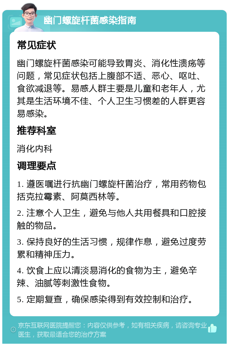 幽门螺旋杆菌感染指南 常见症状 幽门螺旋杆菌感染可能导致胃炎、消化性溃疡等问题，常见症状包括上腹部不适、恶心、呕吐、食欲减退等。易感人群主要是儿童和老年人，尤其是生活环境不佳、个人卫生习惯差的人群更容易感染。 推荐科室 消化内科 调理要点 1. 遵医嘱进行抗幽门螺旋杆菌治疗，常用药物包括克拉霉素、阿莫西林等。 2. 注意个人卫生，避免与他人共用餐具和口腔接触的物品。 3. 保持良好的生活习惯，规律作息，避免过度劳累和精神压力。 4. 饮食上应以清淡易消化的食物为主，避免辛辣、油腻等刺激性食物。 5. 定期复查，确保感染得到有效控制和治疗。