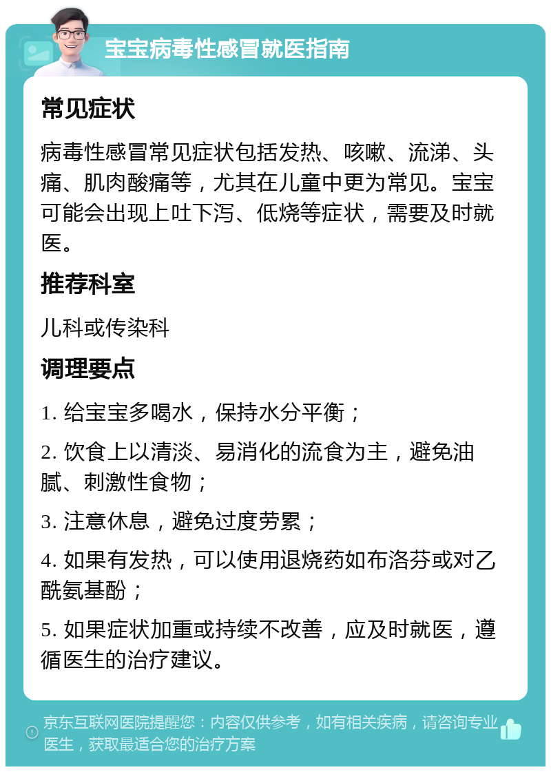 宝宝病毒性感冒就医指南 常见症状 病毒性感冒常见症状包括发热、咳嗽、流涕、头痛、肌肉酸痛等，尤其在儿童中更为常见。宝宝可能会出现上吐下泻、低烧等症状，需要及时就医。 推荐科室 儿科或传染科 调理要点 1. 给宝宝多喝水，保持水分平衡； 2. 饮食上以清淡、易消化的流食为主，避免油腻、刺激性食物； 3. 注意休息，避免过度劳累； 4. 如果有发热，可以使用退烧药如布洛芬或对乙酰氨基酚； 5. 如果症状加重或持续不改善，应及时就医，遵循医生的治疗建议。