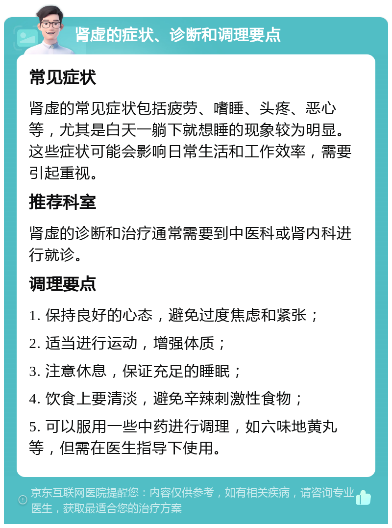 肾虚的症状、诊断和调理要点 常见症状 肾虚的常见症状包括疲劳、嗜睡、头疼、恶心等，尤其是白天一躺下就想睡的现象较为明显。这些症状可能会影响日常生活和工作效率，需要引起重视。 推荐科室 肾虚的诊断和治疗通常需要到中医科或肾内科进行就诊。 调理要点 1. 保持良好的心态，避免过度焦虑和紧张； 2. 适当进行运动，增强体质； 3. 注意休息，保证充足的睡眠； 4. 饮食上要清淡，避免辛辣刺激性食物； 5. 可以服用一些中药进行调理，如六味地黄丸等，但需在医生指导下使用。