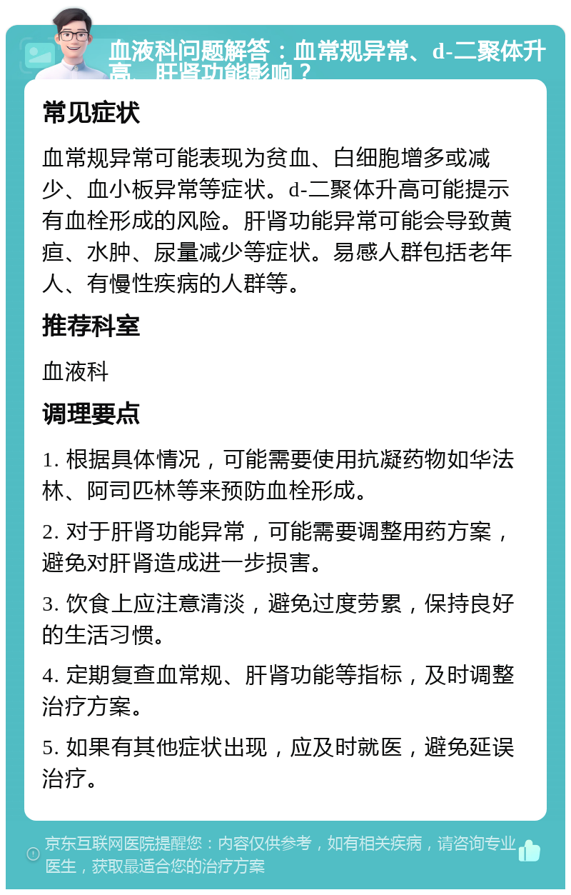 血液科问题解答：血常规异常、d-二聚体升高、肝肾功能影响？ 常见症状 血常规异常可能表现为贫血、白细胞增多或减少、血小板异常等症状。d-二聚体升高可能提示有血栓形成的风险。肝肾功能异常可能会导致黄疸、水肿、尿量减少等症状。易感人群包括老年人、有慢性疾病的人群等。 推荐科室 血液科 调理要点 1. 根据具体情况，可能需要使用抗凝药物如华法林、阿司匹林等来预防血栓形成。 2. 对于肝肾功能异常，可能需要调整用药方案，避免对肝肾造成进一步损害。 3. 饮食上应注意清淡，避免过度劳累，保持良好的生活习惯。 4. 定期复查血常规、肝肾功能等指标，及时调整治疗方案。 5. 如果有其他症状出现，应及时就医，避免延误治疗。