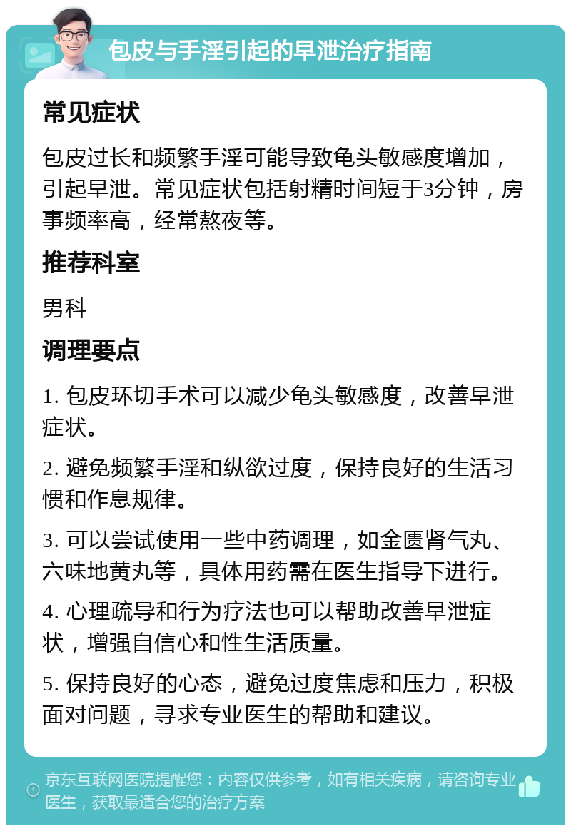 包皮与手淫引起的早泄治疗指南 常见症状 包皮过长和频繁手淫可能导致龟头敏感度增加，引起早泄。常见症状包括射精时间短于3分钟，房事频率高，经常熬夜等。 推荐科室 男科 调理要点 1. 包皮环切手术可以减少龟头敏感度，改善早泄症状。 2. 避免频繁手淫和纵欲过度，保持良好的生活习惯和作息规律。 3. 可以尝试使用一些中药调理，如金匮肾气丸、六味地黄丸等，具体用药需在医生指导下进行。 4. 心理疏导和行为疗法也可以帮助改善早泄症状，增强自信心和性生活质量。 5. 保持良好的心态，避免过度焦虑和压力，积极面对问题，寻求专业医生的帮助和建议。