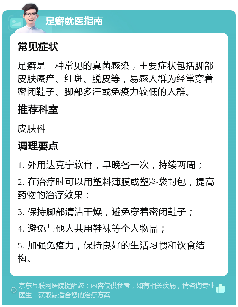 足癣就医指南 常见症状 足癣是一种常见的真菌感染，主要症状包括脚部皮肤瘙痒、红斑、脱皮等，易感人群为经常穿着密闭鞋子、脚部多汗或免疫力较低的人群。 推荐科室 皮肤科 调理要点 1. 外用达克宁软膏，早晚各一次，持续两周； 2. 在治疗时可以用塑料薄膜或塑料袋封包，提高药物的治疗效果； 3. 保持脚部清洁干燥，避免穿着密闭鞋子； 4. 避免与他人共用鞋袜等个人物品； 5. 加强免疫力，保持良好的生活习惯和饮食结构。