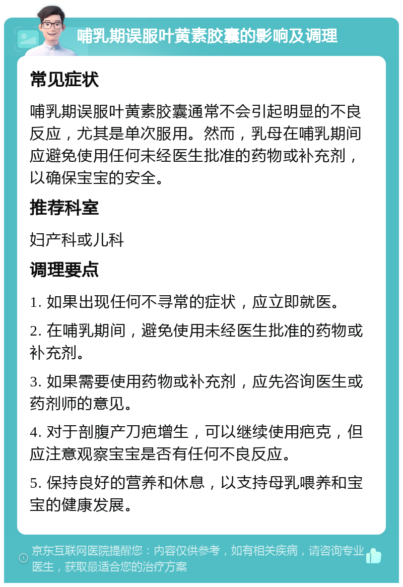 哺乳期误服叶黄素胶囊的影响及调理 常见症状 哺乳期误服叶黄素胶囊通常不会引起明显的不良反应，尤其是单次服用。然而，乳母在哺乳期间应避免使用任何未经医生批准的药物或补充剂，以确保宝宝的安全。 推荐科室 妇产科或儿科 调理要点 1. 如果出现任何不寻常的症状，应立即就医。 2. 在哺乳期间，避免使用未经医生批准的药物或补充剂。 3. 如果需要使用药物或补充剂，应先咨询医生或药剂师的意见。 4. 对于剖腹产刀疤增生，可以继续使用疤克，但应注意观察宝宝是否有任何不良反应。 5. 保持良好的营养和休息，以支持母乳喂养和宝宝的健康发展。