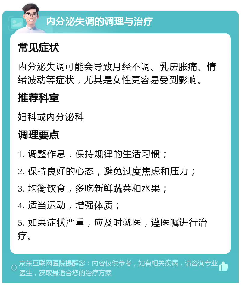 内分泌失调的调理与治疗 常见症状 内分泌失调可能会导致月经不调、乳房胀痛、情绪波动等症状，尤其是女性更容易受到影响。 推荐科室 妇科或内分泌科 调理要点 1. 调整作息，保持规律的生活习惯； 2. 保持良好的心态，避免过度焦虑和压力； 3. 均衡饮食，多吃新鲜蔬菜和水果； 4. 适当运动，增强体质； 5. 如果症状严重，应及时就医，遵医嘱进行治疗。