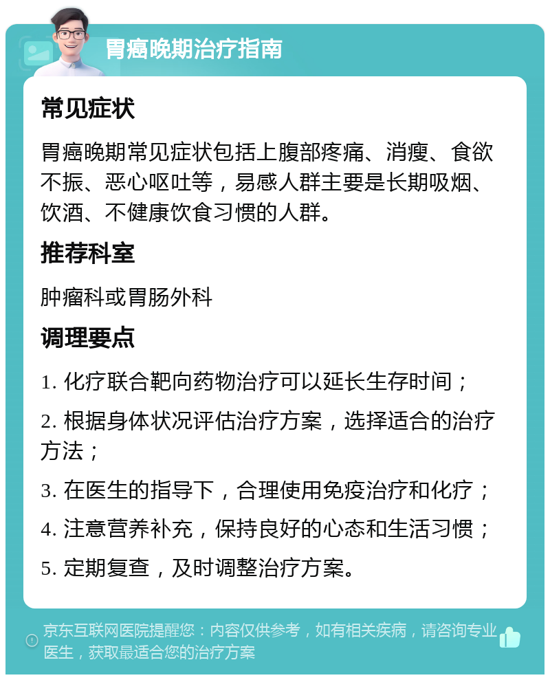 胃癌晚期治疗指南 常见症状 胃癌晚期常见症状包括上腹部疼痛、消瘦、食欲不振、恶心呕吐等，易感人群主要是长期吸烟、饮酒、不健康饮食习惯的人群。 推荐科室 肿瘤科或胃肠外科 调理要点 1. 化疗联合靶向药物治疗可以延长生存时间； 2. 根据身体状况评估治疗方案，选择适合的治疗方法； 3. 在医生的指导下，合理使用免疫治疗和化疗； 4. 注意营养补充，保持良好的心态和生活习惯； 5. 定期复查，及时调整治疗方案。