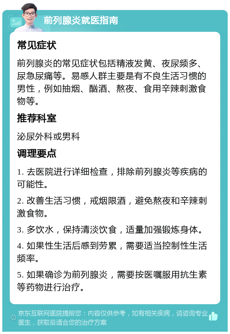 前列腺炎就医指南 常见症状 前列腺炎的常见症状包括精液发黄、夜尿频多、尿急尿痛等。易感人群主要是有不良生活习惯的男性，例如抽烟、酗酒、熬夜、食用辛辣刺激食物等。 推荐科室 泌尿外科或男科 调理要点 1. 去医院进行详细检查，排除前列腺炎等疾病的可能性。 2. 改善生活习惯，戒烟限酒，避免熬夜和辛辣刺激食物。 3. 多饮水，保持清淡饮食，适量加强锻炼身体。 4. 如果性生活后感到劳累，需要适当控制性生活频率。 5. 如果确诊为前列腺炎，需要按医嘱服用抗生素等药物进行治疗。