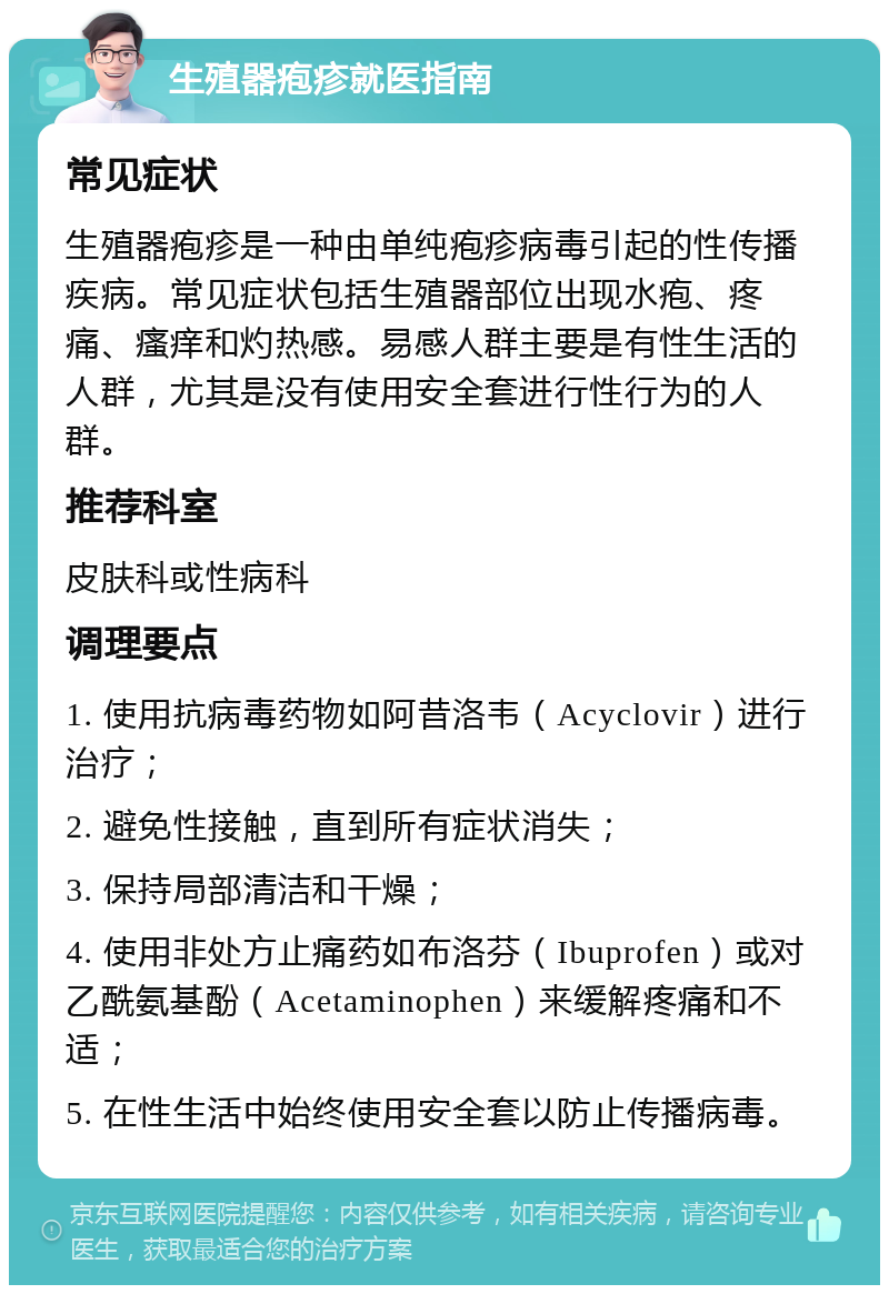 生殖器疱疹就医指南 常见症状 生殖器疱疹是一种由单纯疱疹病毒引起的性传播疾病。常见症状包括生殖器部位出现水疱、疼痛、瘙痒和灼热感。易感人群主要是有性生活的人群，尤其是没有使用安全套进行性行为的人群。 推荐科室 皮肤科或性病科 调理要点 1. 使用抗病毒药物如阿昔洛韦（Acyclovir）进行治疗； 2. 避免性接触，直到所有症状消失； 3. 保持局部清洁和干燥； 4. 使用非处方止痛药如布洛芬（Ibuprofen）或对乙酰氨基酚（Acetaminophen）来缓解疼痛和不适； 5. 在性生活中始终使用安全套以防止传播病毒。