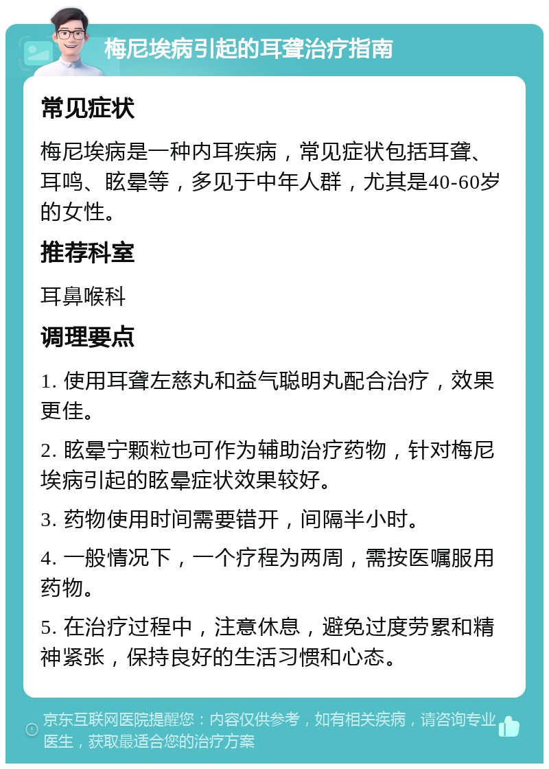 梅尼埃病引起的耳聋治疗指南 常见症状 梅尼埃病是一种内耳疾病，常见症状包括耳聋、耳鸣、眩晕等，多见于中年人群，尤其是40-60岁的女性。 推荐科室 耳鼻喉科 调理要点 1. 使用耳聋左慈丸和益气聪明丸配合治疗，效果更佳。 2. 眩晕宁颗粒也可作为辅助治疗药物，针对梅尼埃病引起的眩晕症状效果较好。 3. 药物使用时间需要错开，间隔半小时。 4. 一般情况下，一个疗程为两周，需按医嘱服用药物。 5. 在治疗过程中，注意休息，避免过度劳累和精神紧张，保持良好的生活习惯和心态。