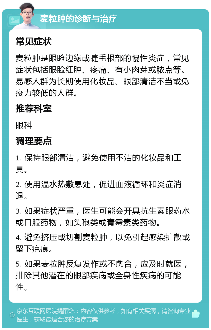 麦粒肿的诊断与治疗 常见症状 麦粒肿是眼睑边缘或睫毛根部的慢性炎症，常见症状包括眼睑红肿、疼痛、有小肉芽或脓点等。易感人群为长期使用化妆品、眼部清洁不当或免疫力较低的人群。 推荐科室 眼科 调理要点 1. 保持眼部清洁，避免使用不洁的化妆品和工具。 2. 使用温水热敷患处，促进血液循环和炎症消退。 3. 如果症状严重，医生可能会开具抗生素眼药水或口服药物，如头孢类或青霉素类药物。 4. 避免挤压或切割麦粒肿，以免引起感染扩散或留下疤痕。 5. 如果麦粒肿反复发作或不愈合，应及时就医，排除其他潜在的眼部疾病或全身性疾病的可能性。