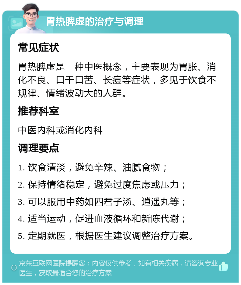 胃热脾虚的治疗与调理 常见症状 胃热脾虚是一种中医概念，主要表现为胃胀、消化不良、口干口苦、长痘等症状，多见于饮食不规律、情绪波动大的人群。 推荐科室 中医内科或消化内科 调理要点 1. 饮食清淡，避免辛辣、油腻食物； 2. 保持情绪稳定，避免过度焦虑或压力； 3. 可以服用中药如四君子汤、逍遥丸等； 4. 适当运动，促进血液循环和新陈代谢； 5. 定期就医，根据医生建议调整治疗方案。