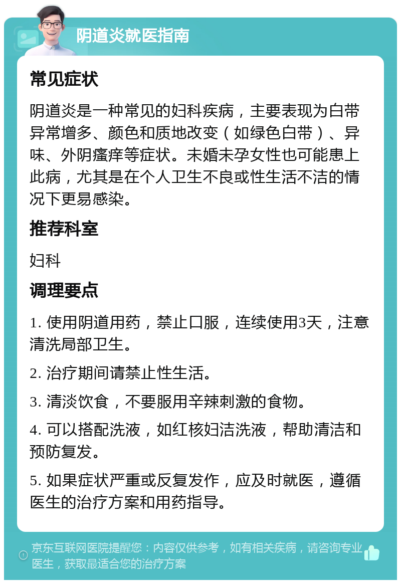 阴道炎就医指南 常见症状 阴道炎是一种常见的妇科疾病，主要表现为白带异常增多、颜色和质地改变（如绿色白带）、异味、外阴瘙痒等症状。未婚未孕女性也可能患上此病，尤其是在个人卫生不良或性生活不洁的情况下更易感染。 推荐科室 妇科 调理要点 1. 使用阴道用药，禁止口服，连续使用3天，注意清洗局部卫生。 2. 治疗期间请禁止性生活。 3. 清淡饮食，不要服用辛辣刺激的食物。 4. 可以搭配洗液，如红核妇洁洗液，帮助清洁和预防复发。 5. 如果症状严重或反复发作，应及时就医，遵循医生的治疗方案和用药指导。