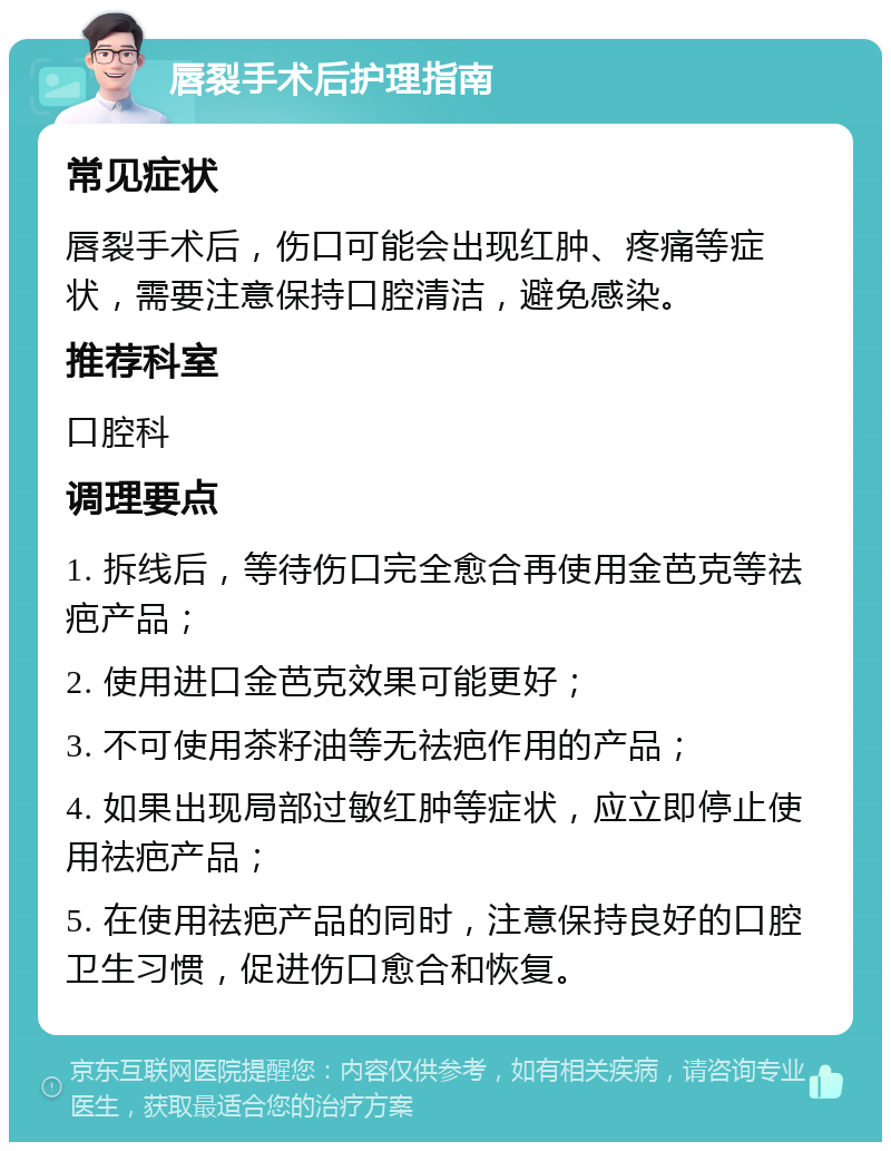 唇裂手术后护理指南 常见症状 唇裂手术后，伤口可能会出现红肿、疼痛等症状，需要注意保持口腔清洁，避免感染。 推荐科室 口腔科 调理要点 1. 拆线后，等待伤口完全愈合再使用金芭克等祛疤产品； 2. 使用进口金芭克效果可能更好； 3. 不可使用茶籽油等无祛疤作用的产品； 4. 如果出现局部过敏红肿等症状，应立即停止使用祛疤产品； 5. 在使用祛疤产品的同时，注意保持良好的口腔卫生习惯，促进伤口愈合和恢复。