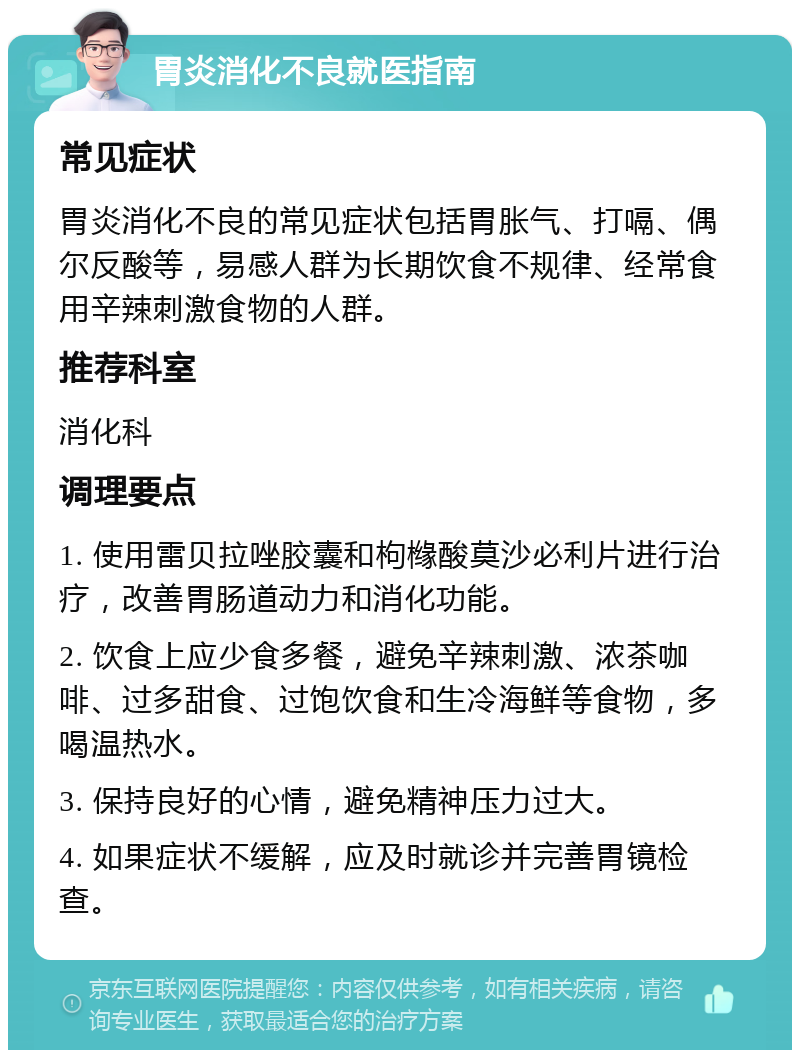 胃炎消化不良就医指南 常见症状 胃炎消化不良的常见症状包括胃胀气、打嗝、偶尔反酸等，易感人群为长期饮食不规律、经常食用辛辣刺激食物的人群。 推荐科室 消化科 调理要点 1. 使用雷贝拉唑胶囊和枸橼酸莫沙必利片进行治疗，改善胃肠道动力和消化功能。 2. 饮食上应少食多餐，避免辛辣刺激、浓茶咖啡、过多甜食、过饱饮食和生冷海鲜等食物，多喝温热水。 3. 保持良好的心情，避免精神压力过大。 4. 如果症状不缓解，应及时就诊并完善胃镜检查。