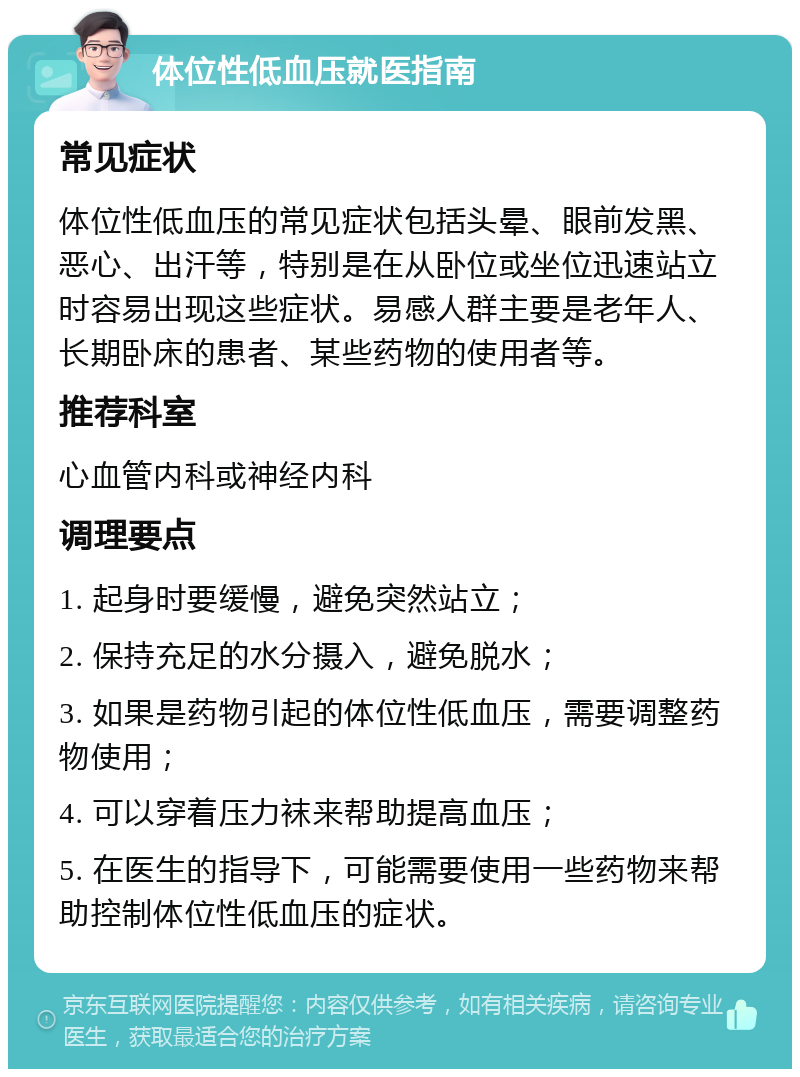 体位性低血压就医指南 常见症状 体位性低血压的常见症状包括头晕、眼前发黑、恶心、出汗等，特别是在从卧位或坐位迅速站立时容易出现这些症状。易感人群主要是老年人、长期卧床的患者、某些药物的使用者等。 推荐科室 心血管内科或神经内科 调理要点 1. 起身时要缓慢，避免突然站立； 2. 保持充足的水分摄入，避免脱水； 3. 如果是药物引起的体位性低血压，需要调整药物使用； 4. 可以穿着压力袜来帮助提高血压； 5. 在医生的指导下，可能需要使用一些药物来帮助控制体位性低血压的症状。