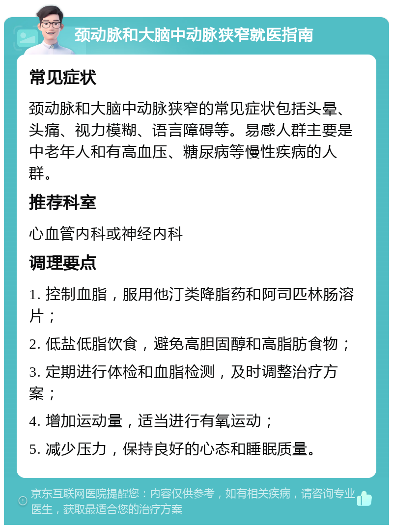 颈动脉和大脑中动脉狭窄就医指南 常见症状 颈动脉和大脑中动脉狭窄的常见症状包括头晕、头痛、视力模糊、语言障碍等。易感人群主要是中老年人和有高血压、糖尿病等慢性疾病的人群。 推荐科室 心血管内科或神经内科 调理要点 1. 控制血脂，服用他汀类降脂药和阿司匹林肠溶片； 2. 低盐低脂饮食，避免高胆固醇和高脂肪食物； 3. 定期进行体检和血脂检测，及时调整治疗方案； 4. 增加运动量，适当进行有氧运动； 5. 减少压力，保持良好的心态和睡眠质量。