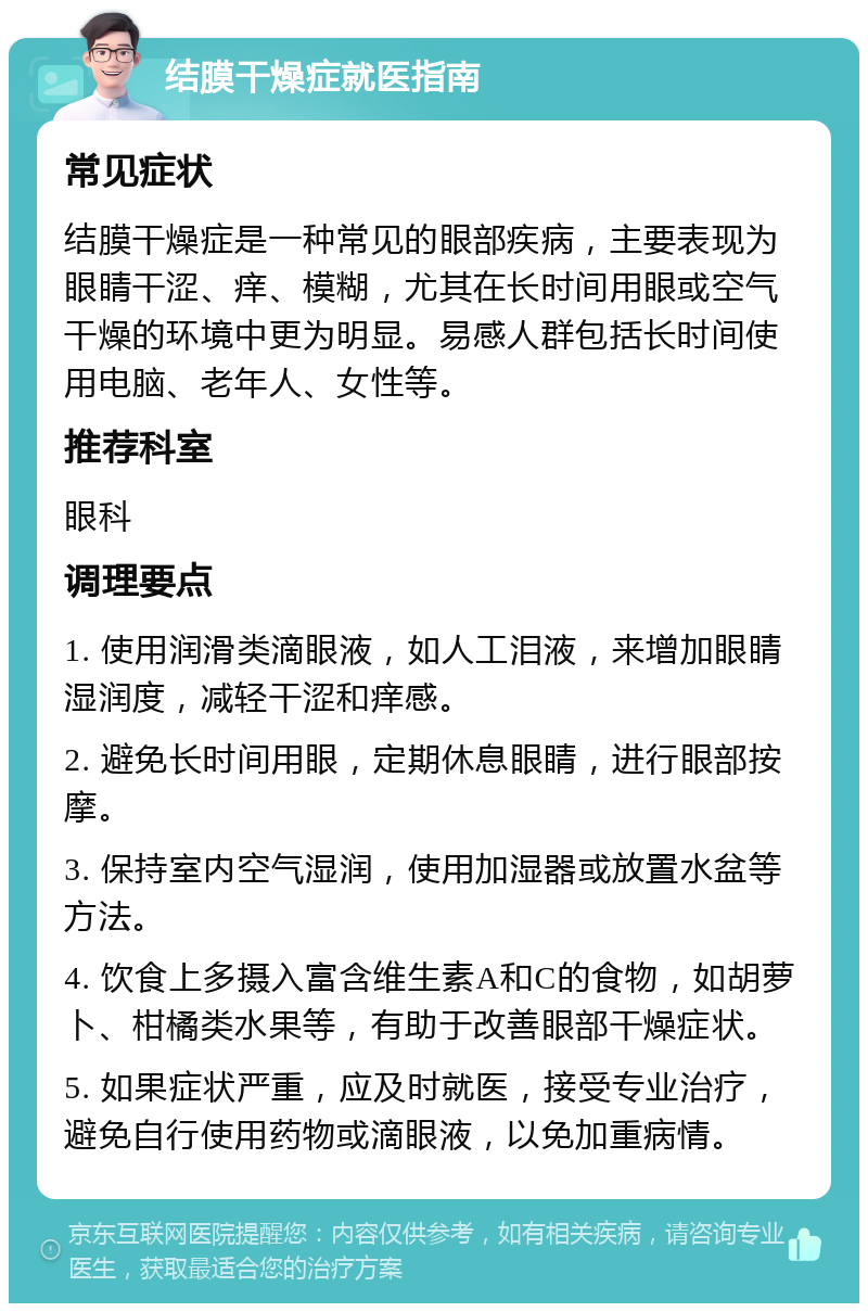 结膜干燥症就医指南 常见症状 结膜干燥症是一种常见的眼部疾病，主要表现为眼睛干涩、痒、模糊，尤其在长时间用眼或空气干燥的环境中更为明显。易感人群包括长时间使用电脑、老年人、女性等。 推荐科室 眼科 调理要点 1. 使用润滑类滴眼液，如人工泪液，来增加眼睛湿润度，减轻干涩和痒感。 2. 避免长时间用眼，定期休息眼睛，进行眼部按摩。 3. 保持室内空气湿润，使用加湿器或放置水盆等方法。 4. 饮食上多摄入富含维生素A和C的食物，如胡萝卜、柑橘类水果等，有助于改善眼部干燥症状。 5. 如果症状严重，应及时就医，接受专业治疗，避免自行使用药物或滴眼液，以免加重病情。