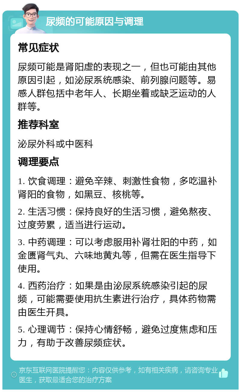 尿频的可能原因与调理 常见症状 尿频可能是肾阳虚的表现之一，但也可能由其他原因引起，如泌尿系统感染、前列腺问题等。易感人群包括中老年人、长期坐着或缺乏运动的人群等。 推荐科室 泌尿外科或中医科 调理要点 1. 饮食调理：避免辛辣、刺激性食物，多吃温补肾阳的食物，如黑豆、核桃等。 2. 生活习惯：保持良好的生活习惯，避免熬夜、过度劳累，适当进行运动。 3. 中药调理：可以考虑服用补肾壮阳的中药，如金匮肾气丸、六味地黄丸等，但需在医生指导下使用。 4. 西药治疗：如果是由泌尿系统感染引起的尿频，可能需要使用抗生素进行治疗，具体药物需由医生开具。 5. 心理调节：保持心情舒畅，避免过度焦虑和压力，有助于改善尿频症状。