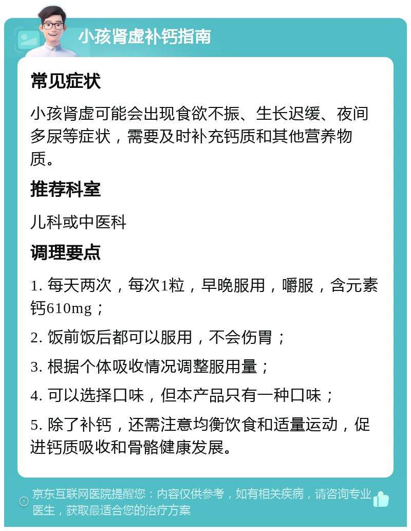 小孩肾虚补钙指南 常见症状 小孩肾虚可能会出现食欲不振、生长迟缓、夜间多尿等症状，需要及时补充钙质和其他营养物质。 推荐科室 儿科或中医科 调理要点 1. 每天两次，每次1粒，早晚服用，嚼服，含元素钙610mg； 2. 饭前饭后都可以服用，不会伤胃； 3. 根据个体吸收情况调整服用量； 4. 可以选择口味，但本产品只有一种口味； 5. 除了补钙，还需注意均衡饮食和适量运动，促进钙质吸收和骨骼健康发展。