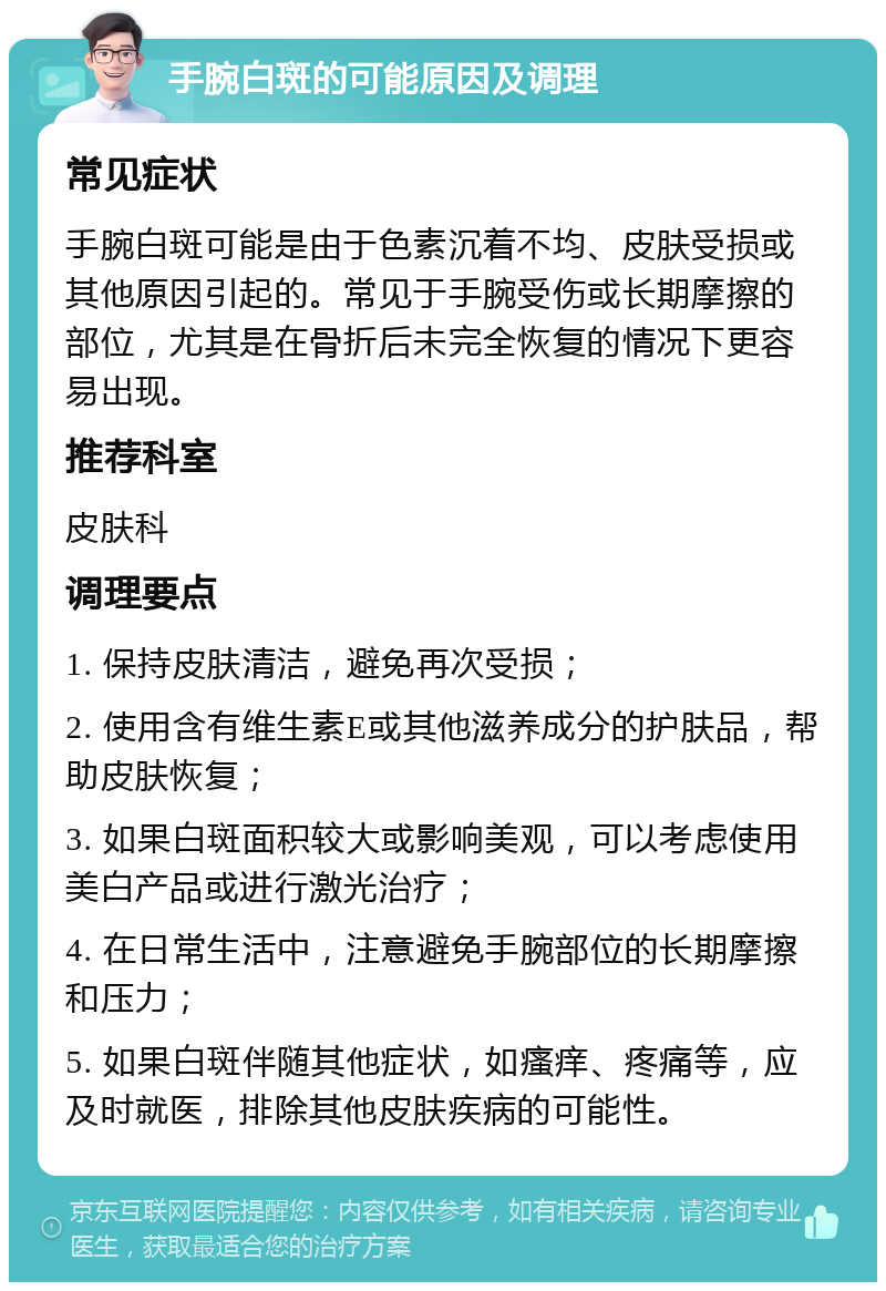 手腕白斑的可能原因及调理 常见症状 手腕白斑可能是由于色素沉着不均、皮肤受损或其他原因引起的。常见于手腕受伤或长期摩擦的部位，尤其是在骨折后未完全恢复的情况下更容易出现。 推荐科室 皮肤科 调理要点 1. 保持皮肤清洁，避免再次受损； 2. 使用含有维生素E或其他滋养成分的护肤品，帮助皮肤恢复； 3. 如果白斑面积较大或影响美观，可以考虑使用美白产品或进行激光治疗； 4. 在日常生活中，注意避免手腕部位的长期摩擦和压力； 5. 如果白斑伴随其他症状，如瘙痒、疼痛等，应及时就医，排除其他皮肤疾病的可能性。