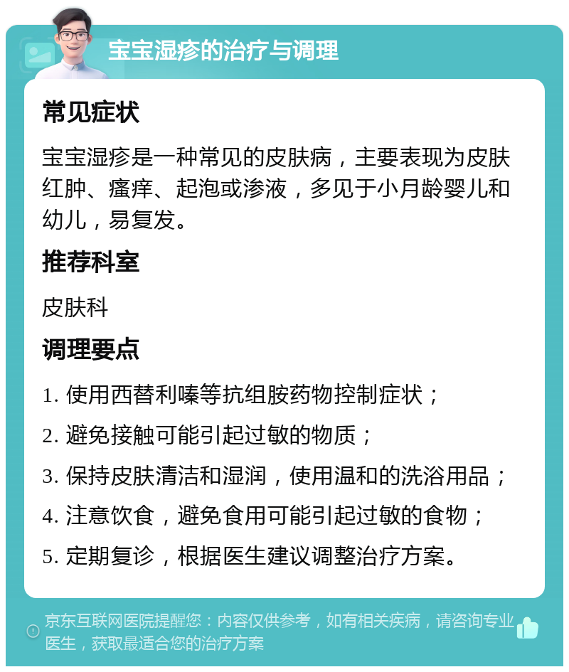 宝宝湿疹的治疗与调理 常见症状 宝宝湿疹是一种常见的皮肤病，主要表现为皮肤红肿、瘙痒、起泡或渗液，多见于小月龄婴儿和幼儿，易复发。 推荐科室 皮肤科 调理要点 1. 使用西替利嗪等抗组胺药物控制症状； 2. 避免接触可能引起过敏的物质； 3. 保持皮肤清洁和湿润，使用温和的洗浴用品； 4. 注意饮食，避免食用可能引起过敏的食物； 5. 定期复诊，根据医生建议调整治疗方案。