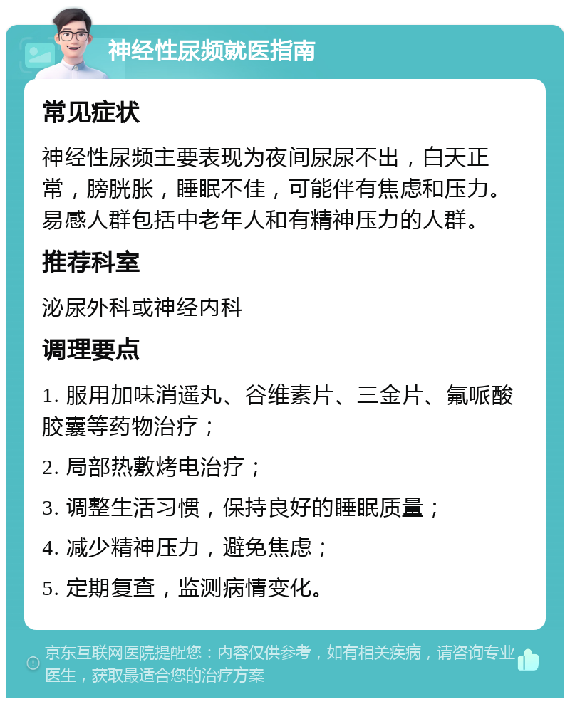 神经性尿频就医指南 常见症状 神经性尿频主要表现为夜间尿尿不出，白天正常，膀胱胀，睡眠不佳，可能伴有焦虑和压力。易感人群包括中老年人和有精神压力的人群。 推荐科室 泌尿外科或神经内科 调理要点 1. 服用加味消遥丸、谷维素片、三金片、氟哌酸胶囊等药物治疗； 2. 局部热敷烤电治疗； 3. 调整生活习惯，保持良好的睡眠质量； 4. 减少精神压力，避免焦虑； 5. 定期复查，监测病情变化。