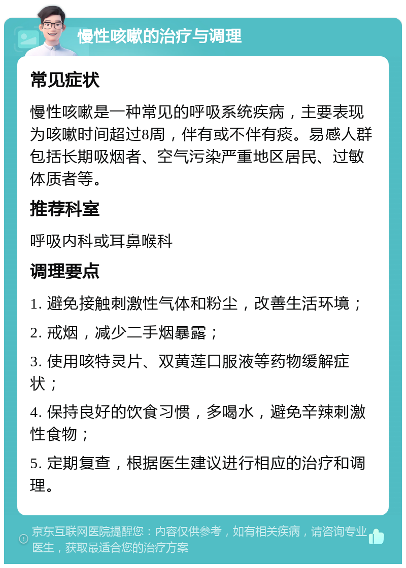 慢性咳嗽的治疗与调理 常见症状 慢性咳嗽是一种常见的呼吸系统疾病，主要表现为咳嗽时间超过8周，伴有或不伴有痰。易感人群包括长期吸烟者、空气污染严重地区居民、过敏体质者等。 推荐科室 呼吸内科或耳鼻喉科 调理要点 1. 避免接触刺激性气体和粉尘，改善生活环境； 2. 戒烟，减少二手烟暴露； 3. 使用咳特灵片、双黄莲口服液等药物缓解症状； 4. 保持良好的饮食习惯，多喝水，避免辛辣刺激性食物； 5. 定期复查，根据医生建议进行相应的治疗和调理。