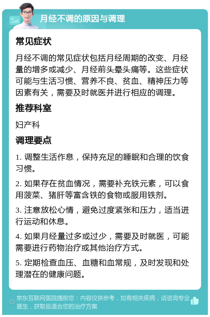 月经不调的原因与调理 常见症状 月经不调的常见症状包括月经周期的改变、月经量的增多或减少、月经前头晕头痛等。这些症状可能与生活习惯、营养不良、贫血、精神压力等因素有关，需要及时就医并进行相应的调理。 推荐科室 妇产科 调理要点 1. 调整生活作息，保持充足的睡眠和合理的饮食习惯。 2. 如果存在贫血情况，需要补充铁元素，可以食用菠菜、猪肝等富含铁的食物或服用铁剂。 3. 注意放松心情，避免过度紧张和压力，适当进行运动和休息。 4. 如果月经量过多或过少，需要及时就医，可能需要进行药物治疗或其他治疗方式。 5. 定期检查血压、血糖和血常规，及时发现和处理潜在的健康问题。