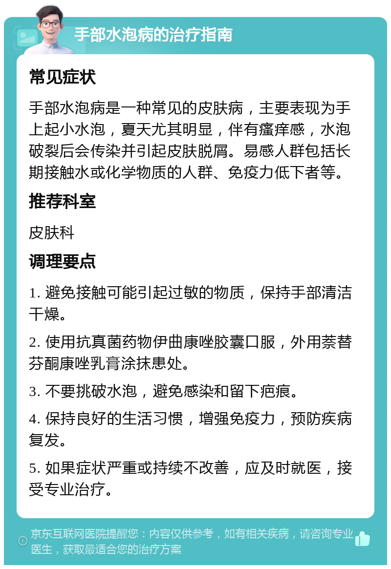 手部水泡病的治疗指南 常见症状 手部水泡病是一种常见的皮肤病，主要表现为手上起小水泡，夏天尤其明显，伴有瘙痒感，水泡破裂后会传染并引起皮肤脱屑。易感人群包括长期接触水或化学物质的人群、免疫力低下者等。 推荐科室 皮肤科 调理要点 1. 避免接触可能引起过敏的物质，保持手部清洁干燥。 2. 使用抗真菌药物伊曲康唑胶囊口服，外用萘替芬酮康唑乳膏涂抹患处。 3. 不要挑破水泡，避免感染和留下疤痕。 4. 保持良好的生活习惯，增强免疫力，预防疾病复发。 5. 如果症状严重或持续不改善，应及时就医，接受专业治疗。