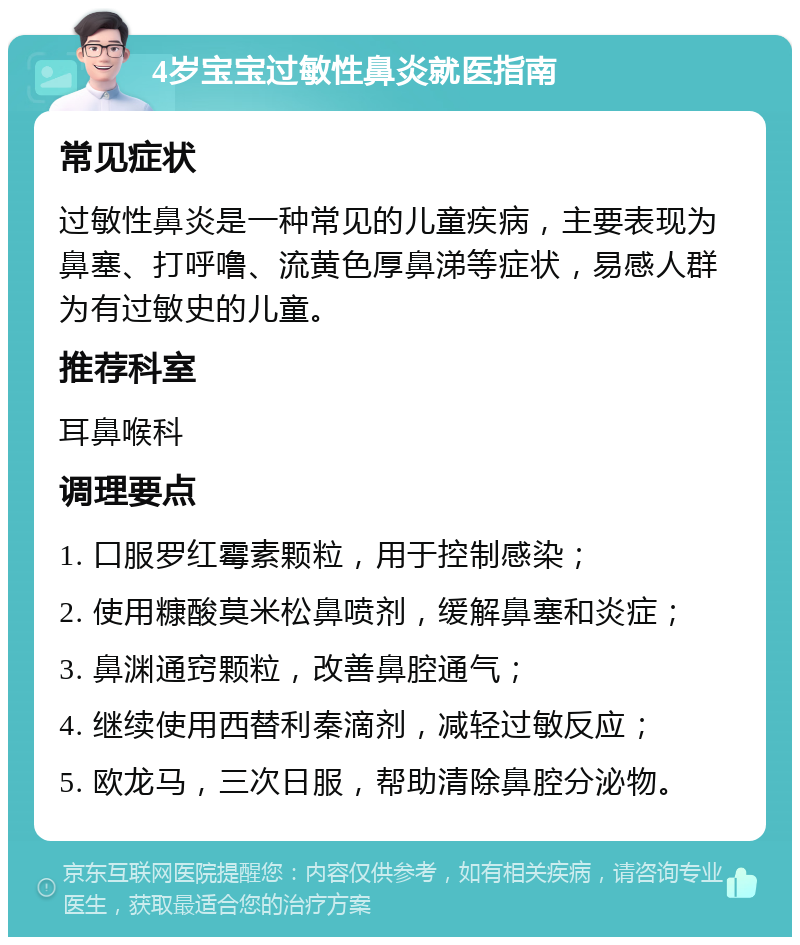 4岁宝宝过敏性鼻炎就医指南 常见症状 过敏性鼻炎是一种常见的儿童疾病，主要表现为鼻塞、打呼噜、流黄色厚鼻涕等症状，易感人群为有过敏史的儿童。 推荐科室 耳鼻喉科 调理要点 1. 口服罗红霉素颗粒，用于控制感染； 2. 使用糠酸莫米松鼻喷剂，缓解鼻塞和炎症； 3. 鼻渊通窍颗粒，改善鼻腔通气； 4. 继续使用西替利秦滴剂，减轻过敏反应； 5. 欧龙马，三次日服，帮助清除鼻腔分泌物。