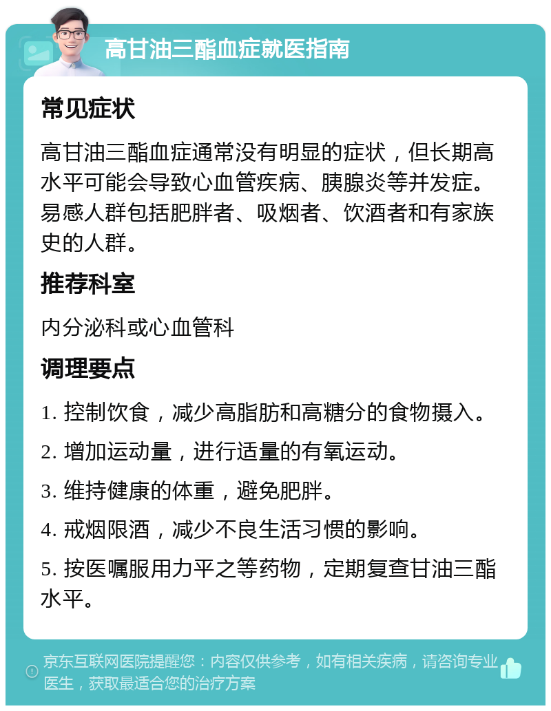 高甘油三酯血症就医指南 常见症状 高甘油三酯血症通常没有明显的症状，但长期高水平可能会导致心血管疾病、胰腺炎等并发症。易感人群包括肥胖者、吸烟者、饮酒者和有家族史的人群。 推荐科室 内分泌科或心血管科 调理要点 1. 控制饮食，减少高脂肪和高糖分的食物摄入。 2. 增加运动量，进行适量的有氧运动。 3. 维持健康的体重，避免肥胖。 4. 戒烟限酒，减少不良生活习惯的影响。 5. 按医嘱服用力平之等药物，定期复查甘油三酯水平。