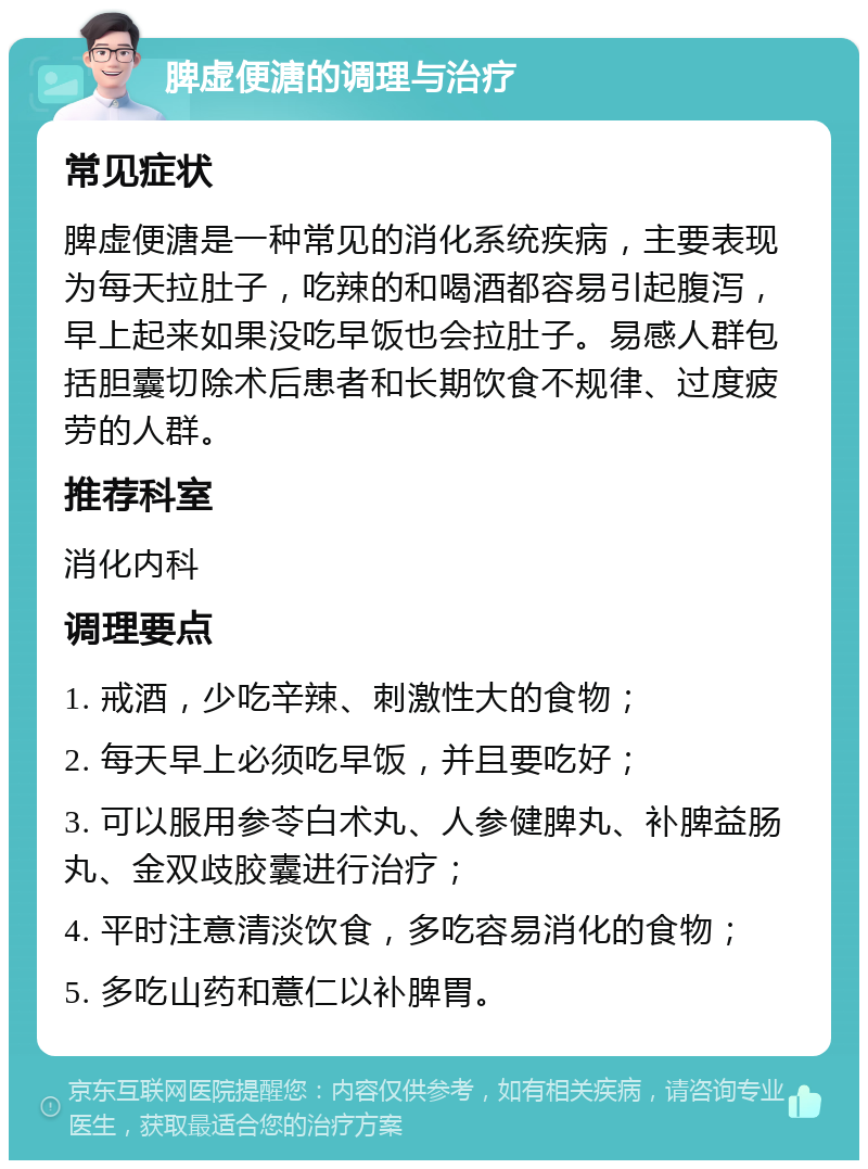 脾虚便溏的调理与治疗 常见症状 脾虚便溏是一种常见的消化系统疾病，主要表现为每天拉肚子，吃辣的和喝酒都容易引起腹泻，早上起来如果没吃早饭也会拉肚子。易感人群包括胆囊切除术后患者和长期饮食不规律、过度疲劳的人群。 推荐科室 消化内科 调理要点 1. 戒酒，少吃辛辣、刺激性大的食物； 2. 每天早上必须吃早饭，并且要吃好； 3. 可以服用参苓白术丸、人参健脾丸、补脾益肠丸、金双歧胶囊进行治疗； 4. 平时注意清淡饮食，多吃容易消化的食物； 5. 多吃山药和薏仁以补脾胃。