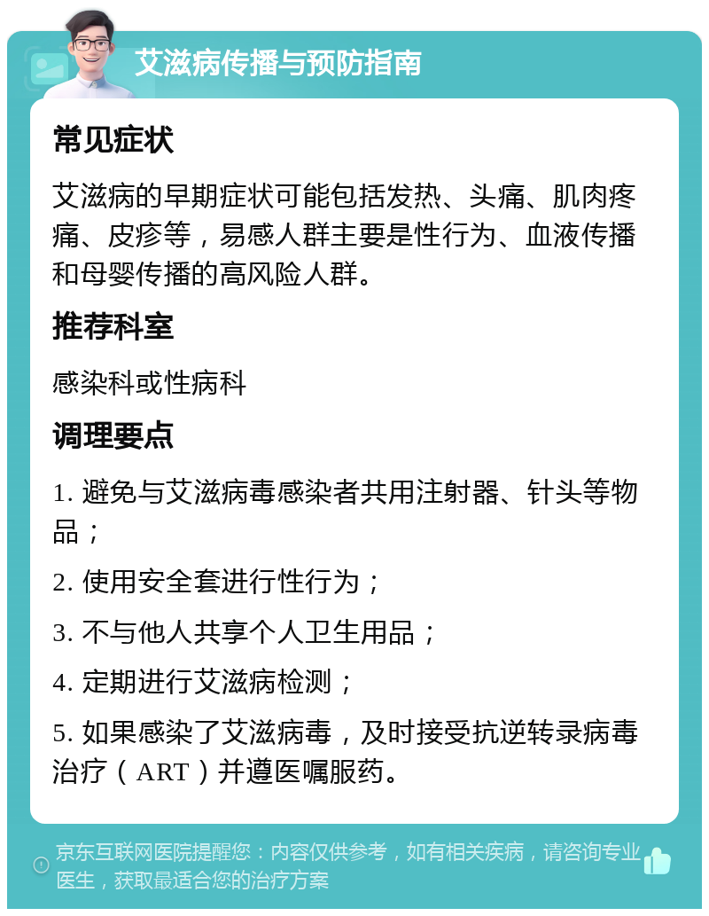 艾滋病传播与预防指南 常见症状 艾滋病的早期症状可能包括发热、头痛、肌肉疼痛、皮疹等，易感人群主要是性行为、血液传播和母婴传播的高风险人群。 推荐科室 感染科或性病科 调理要点 1. 避免与艾滋病毒感染者共用注射器、针头等物品； 2. 使用安全套进行性行为； 3. 不与他人共享个人卫生用品； 4. 定期进行艾滋病检测； 5. 如果感染了艾滋病毒，及时接受抗逆转录病毒治疗（ART）并遵医嘱服药。