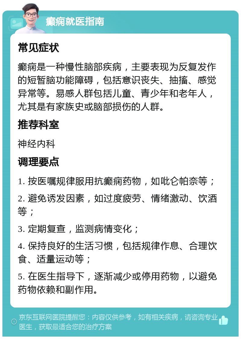 癫痫就医指南 常见症状 癫痫是一种慢性脑部疾病，主要表现为反复发作的短暂脑功能障碍，包括意识丧失、抽搐、感觉异常等。易感人群包括儿童、青少年和老年人，尤其是有家族史或脑部损伤的人群。 推荐科室 神经内科 调理要点 1. 按医嘱规律服用抗癫痫药物，如吡仑帕奈等； 2. 避免诱发因素，如过度疲劳、情绪激动、饮酒等； 3. 定期复查，监测病情变化； 4. 保持良好的生活习惯，包括规律作息、合理饮食、适量运动等； 5. 在医生指导下，逐渐减少或停用药物，以避免药物依赖和副作用。