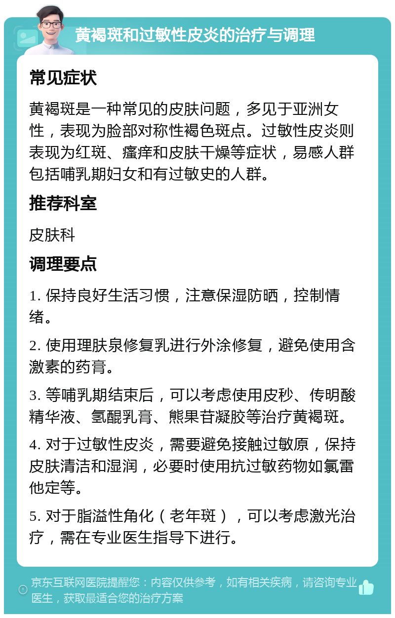 黄褐斑和过敏性皮炎的治疗与调理 常见症状 黄褐斑是一种常见的皮肤问题，多见于亚洲女性，表现为脸部对称性褐色斑点。过敏性皮炎则表现为红斑、瘙痒和皮肤干燥等症状，易感人群包括哺乳期妇女和有过敏史的人群。 推荐科室 皮肤科 调理要点 1. 保持良好生活习惯，注意保湿防晒，控制情绪。 2. 使用理肤泉修复乳进行外涂修复，避免使用含激素的药膏。 3. 等哺乳期结束后，可以考虑使用皮秒、传明酸精华液、氢醌乳膏、熊果苷凝胶等治疗黄褐斑。 4. 对于过敏性皮炎，需要避免接触过敏原，保持皮肤清洁和湿润，必要时使用抗过敏药物如氯雷他定等。 5. 对于脂溢性角化（老年斑），可以考虑激光治疗，需在专业医生指导下进行。