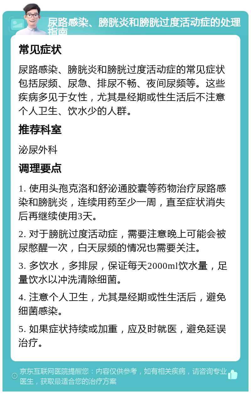 尿路感染、膀胱炎和膀胱过度活动症的处理指南 常见症状 尿路感染、膀胱炎和膀胱过度活动症的常见症状包括尿频、尿急、排尿不畅、夜间尿频等。这些疾病多见于女性，尤其是经期或性生活后不注意个人卫生、饮水少的人群。 推荐科室 泌尿外科 调理要点 1. 使用头孢克洛和舒泌通胶囊等药物治疗尿路感染和膀胱炎，连续用药至少一周，直至症状消失后再继续使用3天。 2. 对于膀胱过度活动症，需要注意晚上可能会被尿憋醒一次，白天尿频的情况也需要关注。 3. 多饮水，多排尿，保证每天2000ml饮水量，足量饮水以冲洗清除细菌。 4. 注意个人卫生，尤其是经期或性生活后，避免细菌感染。 5. 如果症状持续或加重，应及时就医，避免延误治疗。