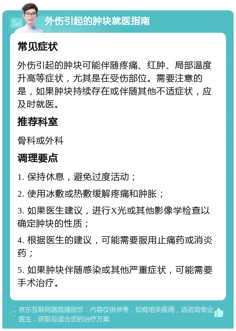 外伤引起的肿块就医指南 常见症状 外伤引起的肿块可能伴随疼痛、红肿、局部温度升高等症状，尤其是在受伤部位。需要注意的是，如果肿块持续存在或伴随其他不适症状，应及时就医。 推荐科室 骨科或外科 调理要点 1. 保持休息，避免过度活动； 2. 使用冰敷或热敷缓解疼痛和肿胀； 3. 如果医生建议，进行X光或其他影像学检查以确定肿块的性质； 4. 根据医生的建议，可能需要服用止痛药或消炎药； 5. 如果肿块伴随感染或其他严重症状，可能需要手术治疗。