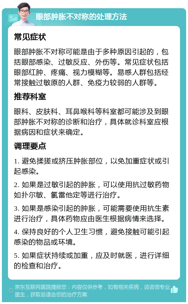 眼部肿胀不对称的处理方法 常见症状 眼部肿胀不对称可能是由于多种原因引起的，包括眼部感染、过敏反应、外伤等。常见症状包括眼部红肿、疼痛、视力模糊等。易感人群包括经常接触过敏原的人群、免疫力较弱的人群等。 推荐科室 眼科、皮肤科、耳鼻喉科等科室都可能涉及到眼部肿胀不对称的诊断和治疗，具体就诊科室应根据病因和症状来确定。 调理要点 1. 避免揉搓或挤压肿胀部位，以免加重症状或引起感染。 2. 如果是过敏引起的肿胀，可以使用抗过敏药物如扑尔敏、氯雷他定等进行治疗。 3. 如果是感染引起的肿胀，可能需要使用抗生素进行治疗，具体药物应由医生根据病情来选择。 4. 保持良好的个人卫生习惯，避免接触可能引起感染的物品或环境。 5. 如果症状持续或加重，应及时就医，进行详细的检查和治疗。