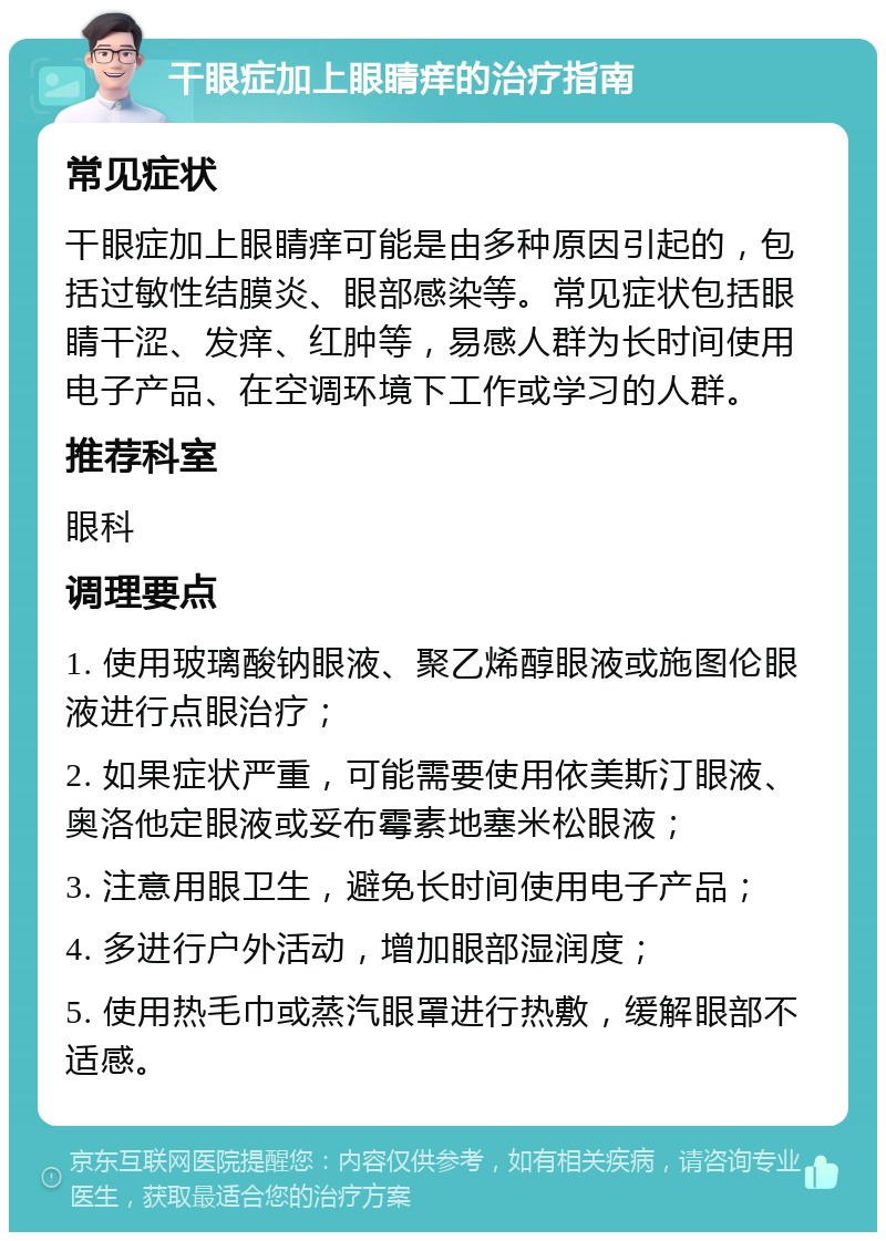 干眼症加上眼睛痒的治疗指南 常见症状 干眼症加上眼睛痒可能是由多种原因引起的，包括过敏性结膜炎、眼部感染等。常见症状包括眼睛干涩、发痒、红肿等，易感人群为长时间使用电子产品、在空调环境下工作或学习的人群。 推荐科室 眼科 调理要点 1. 使用玻璃酸钠眼液、聚乙烯醇眼液或施图伦眼液进行点眼治疗； 2. 如果症状严重，可能需要使用依美斯汀眼液、奥洛他定眼液或妥布霉素地塞米松眼液； 3. 注意用眼卫生，避免长时间使用电子产品； 4. 多进行户外活动，增加眼部湿润度； 5. 使用热毛巾或蒸汽眼罩进行热敷，缓解眼部不适感。