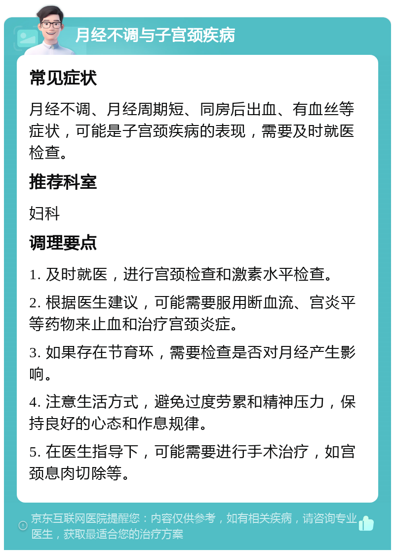 月经不调与子宫颈疾病 常见症状 月经不调、月经周期短、同房后出血、有血丝等症状，可能是子宫颈疾病的表现，需要及时就医检查。 推荐科室 妇科 调理要点 1. 及时就医，进行宫颈检查和激素水平检查。 2. 根据医生建议，可能需要服用断血流、宫炎平等药物来止血和治疗宫颈炎症。 3. 如果存在节育环，需要检查是否对月经产生影响。 4. 注意生活方式，避免过度劳累和精神压力，保持良好的心态和作息规律。 5. 在医生指导下，可能需要进行手术治疗，如宫颈息肉切除等。