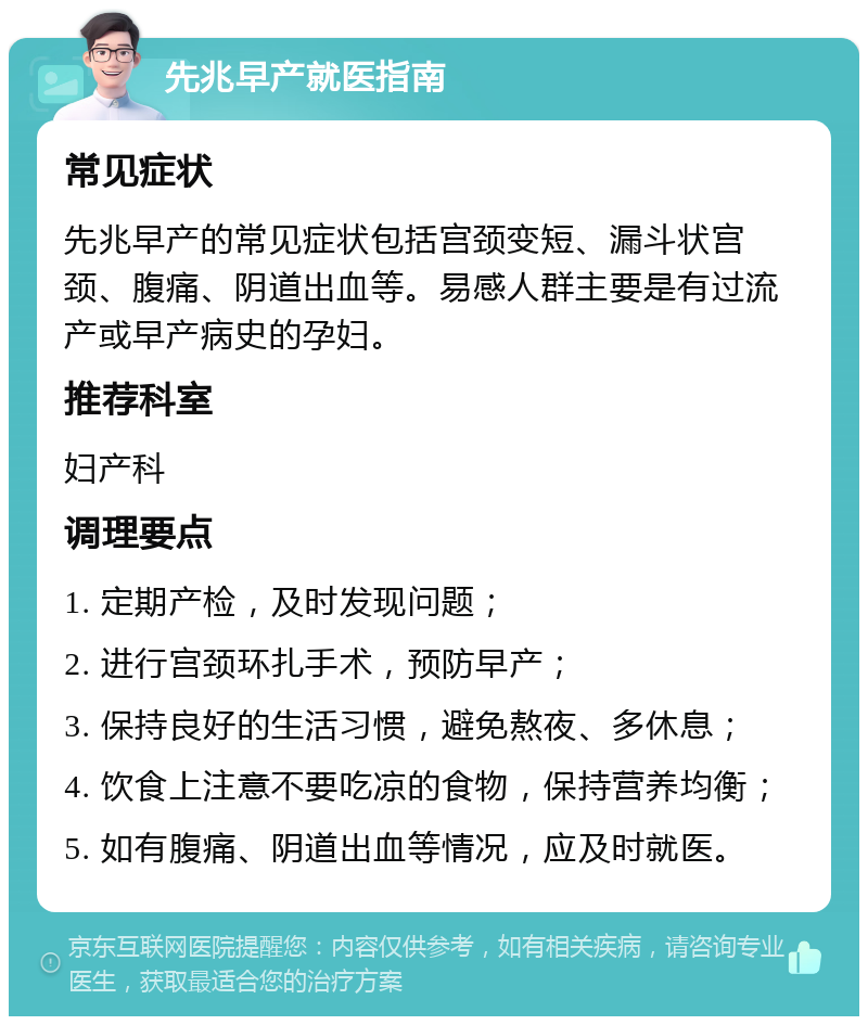 先兆早产就医指南 常见症状 先兆早产的常见症状包括宫颈变短、漏斗状宫颈、腹痛、阴道出血等。易感人群主要是有过流产或早产病史的孕妇。 推荐科室 妇产科 调理要点 1. 定期产检，及时发现问题； 2. 进行宫颈环扎手术，预防早产； 3. 保持良好的生活习惯，避免熬夜、多休息； 4. 饮食上注意不要吃凉的食物，保持营养均衡； 5. 如有腹痛、阴道出血等情况，应及时就医。