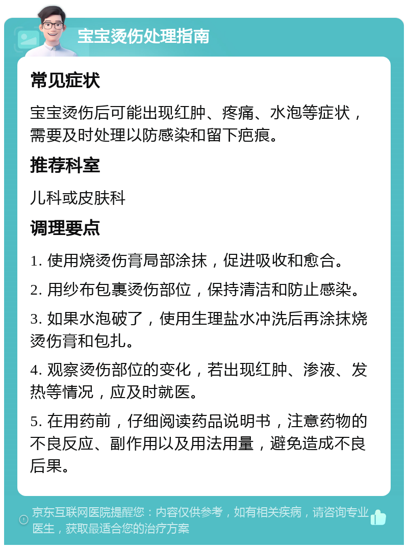 宝宝烫伤处理指南 常见症状 宝宝烫伤后可能出现红肿、疼痛、水泡等症状，需要及时处理以防感染和留下疤痕。 推荐科室 儿科或皮肤科 调理要点 1. 使用烧烫伤膏局部涂抹，促进吸收和愈合。 2. 用纱布包裹烫伤部位，保持清洁和防止感染。 3. 如果水泡破了，使用生理盐水冲洗后再涂抹烧烫伤膏和包扎。 4. 观察烫伤部位的变化，若出现红肿、渗液、发热等情况，应及时就医。 5. 在用药前，仔细阅读药品说明书，注意药物的不良反应、副作用以及用法用量，避免造成不良后果。