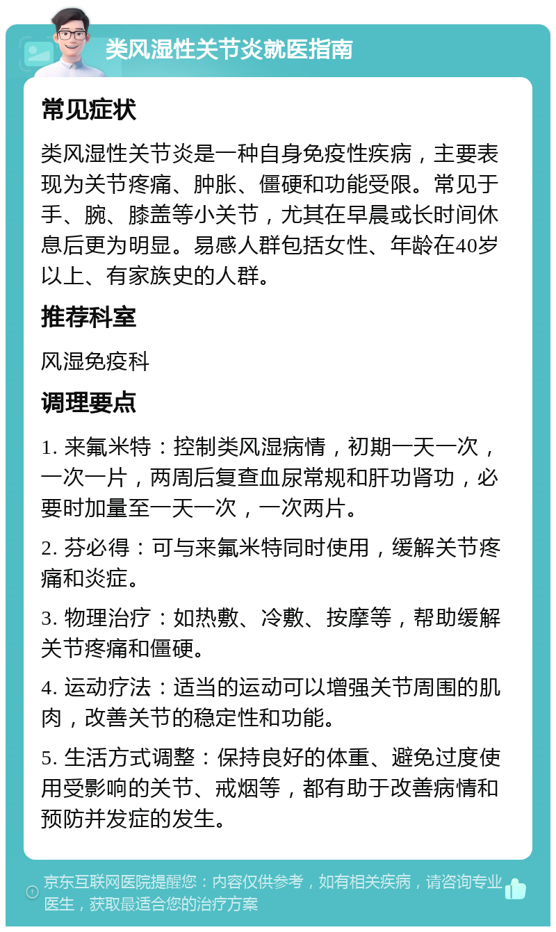 类风湿性关节炎就医指南 常见症状 类风湿性关节炎是一种自身免疫性疾病，主要表现为关节疼痛、肿胀、僵硬和功能受限。常见于手、腕、膝盖等小关节，尤其在早晨或长时间休息后更为明显。易感人群包括女性、年龄在40岁以上、有家族史的人群。 推荐科室 风湿免疫科 调理要点 1. 来氟米特：控制类风湿病情，初期一天一次，一次一片，两周后复查血尿常规和肝功肾功，必要时加量至一天一次，一次两片。 2. 芬必得：可与来氟米特同时使用，缓解关节疼痛和炎症。 3. 物理治疗：如热敷、冷敷、按摩等，帮助缓解关节疼痛和僵硬。 4. 运动疗法：适当的运动可以增强关节周围的肌肉，改善关节的稳定性和功能。 5. 生活方式调整：保持良好的体重、避免过度使用受影响的关节、戒烟等，都有助于改善病情和预防并发症的发生。