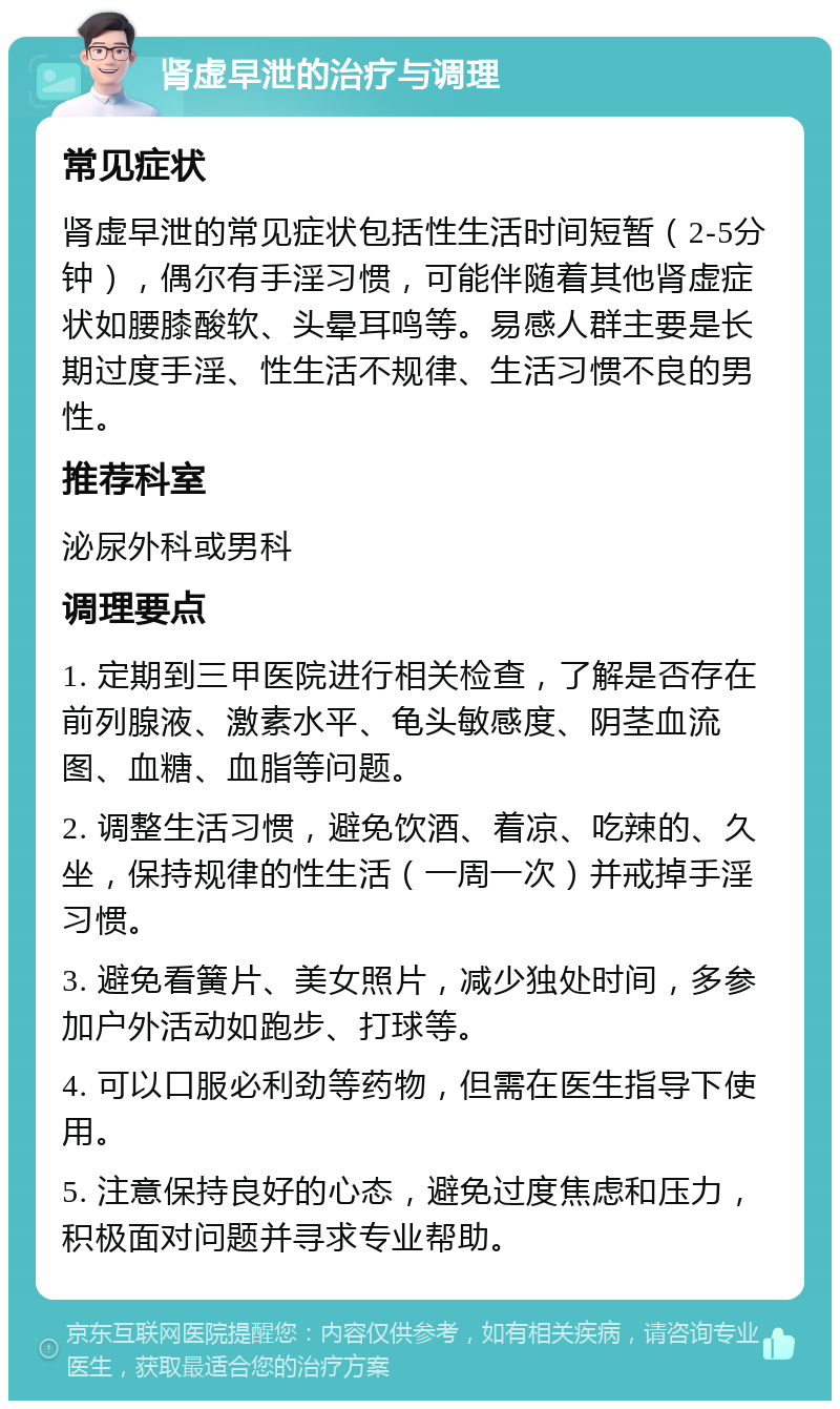 肾虚早泄的治疗与调理 常见症状 肾虚早泄的常见症状包括性生活时间短暂（2-5分钟），偶尔有手淫习惯，可能伴随着其他肾虚症状如腰膝酸软、头晕耳鸣等。易感人群主要是长期过度手淫、性生活不规律、生活习惯不良的男性。 推荐科室 泌尿外科或男科 调理要点 1. 定期到三甲医院进行相关检查，了解是否存在前列腺液、激素水平、龟头敏感度、阴茎血流图、血糖、血脂等问题。 2. 调整生活习惯，避免饮酒、着凉、吃辣的、久坐，保持规律的性生活（一周一次）并戒掉手淫习惯。 3. 避免看簧片、美女照片，减少独处时间，多参加户外活动如跑步、打球等。 4. 可以口服必利劲等药物，但需在医生指导下使用。 5. 注意保持良好的心态，避免过度焦虑和压力，积极面对问题并寻求专业帮助。