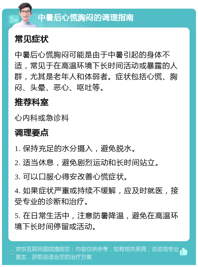 中暑后心慌胸闷的调理指南 常见症状 中暑后心慌胸闷可能是由于中暑引起的身体不适，常见于在高温环境下长时间活动或暴露的人群，尤其是老年人和体弱者。症状包括心慌、胸闷、头晕、恶心、呕吐等。 推荐科室 心内科或急诊科 调理要点 1. 保持充足的水分摄入，避免脱水。 2. 适当休息，避免剧烈运动和长时间站立。 3. 可以口服心得安改善心慌症状。 4. 如果症状严重或持续不缓解，应及时就医，接受专业的诊断和治疗。 5. 在日常生活中，注意防暑降温，避免在高温环境下长时间停留或活动。