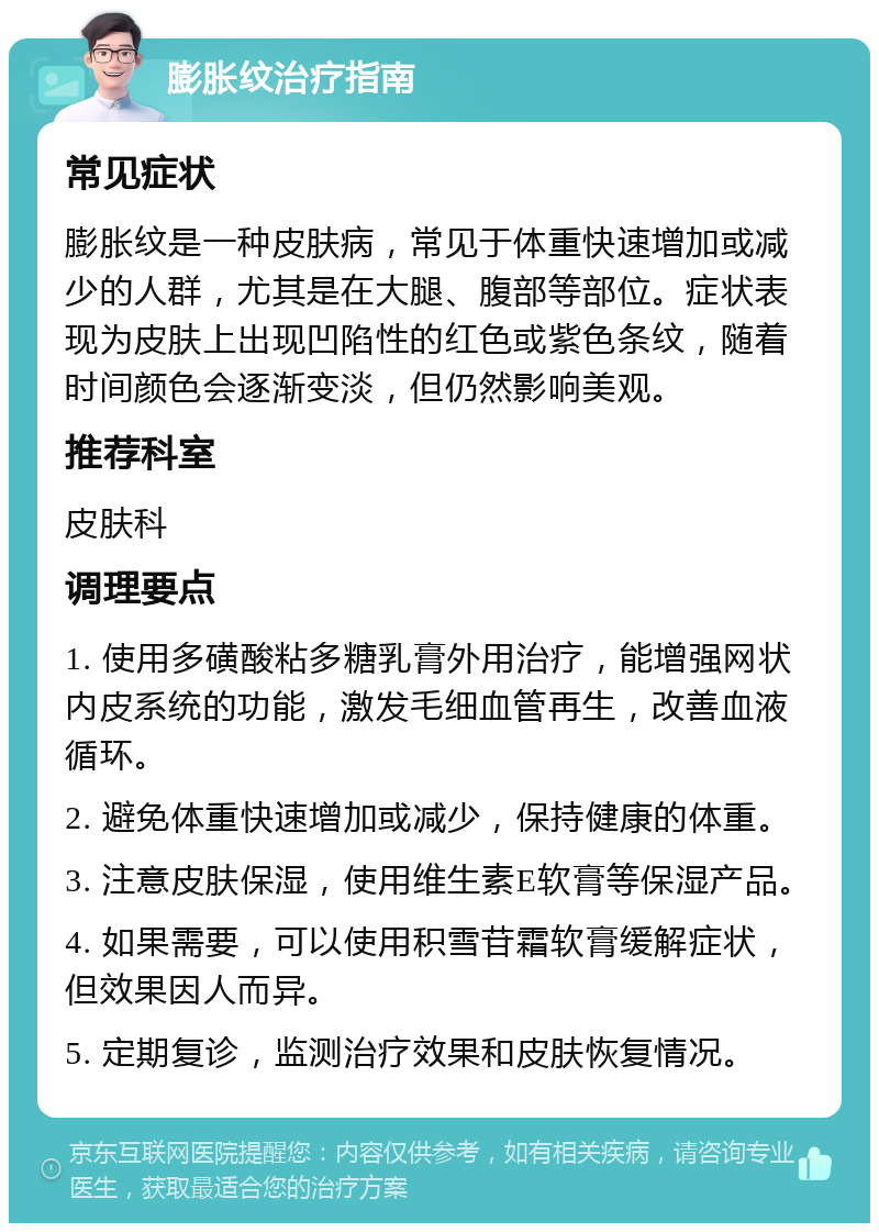 膨胀纹治疗指南 常见症状 膨胀纹是一种皮肤病，常见于体重快速增加或减少的人群，尤其是在大腿、腹部等部位。症状表现为皮肤上出现凹陷性的红色或紫色条纹，随着时间颜色会逐渐变淡，但仍然影响美观。 推荐科室 皮肤科 调理要点 1. 使用多磺酸粘多糖乳膏外用治疗，能增强网状内皮系统的功能，激发毛细血管再生，改善血液循环。 2. 避免体重快速增加或减少，保持健康的体重。 3. 注意皮肤保湿，使用维生素E软膏等保湿产品。 4. 如果需要，可以使用积雪苷霜软膏缓解症状，但效果因人而异。 5. 定期复诊，监测治疗效果和皮肤恢复情况。